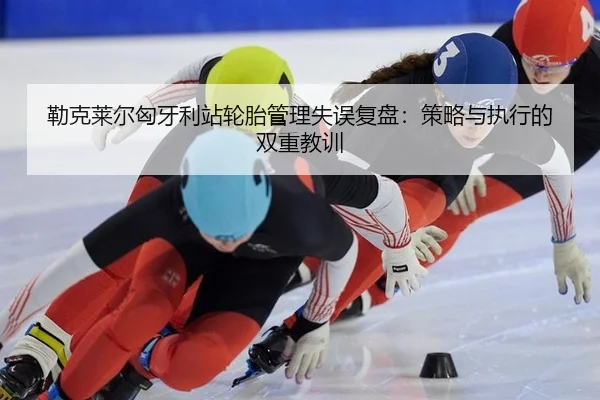 勒克莱尔匈牙利站轮胎管理失误复盘：策略与执行的双重教训