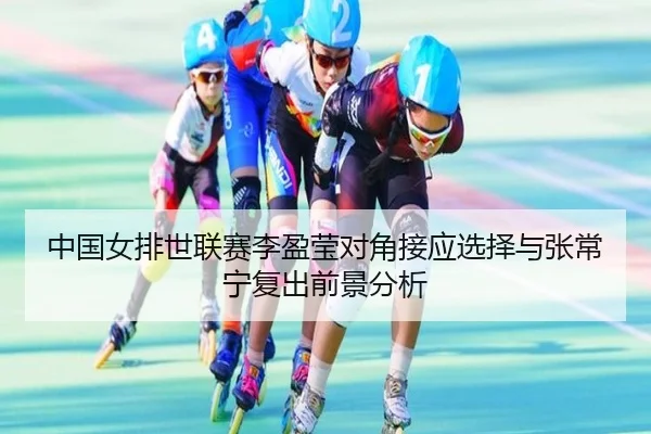 中国女排世联赛李盈莹对角接应选择与张常宁复出前景分析