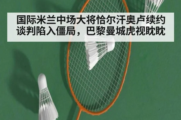 国际米兰中场大将恰尔汗奥卢续约谈判陷入僵局,巴黎曼城虎视眈眈